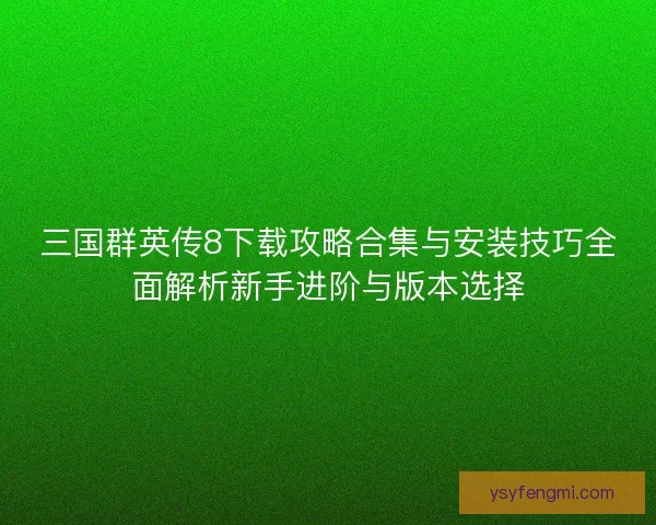 三国群英传8下载攻略合集与安装技巧全面解析新手进阶与版本选择
