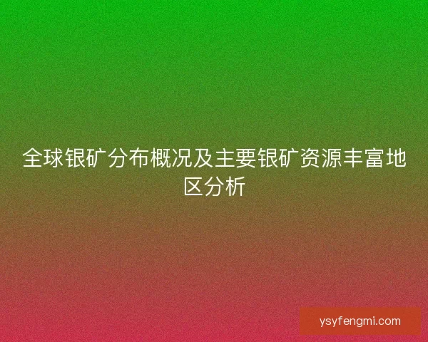 全球银矿分布概况及主要银矿资源丰富地区分析