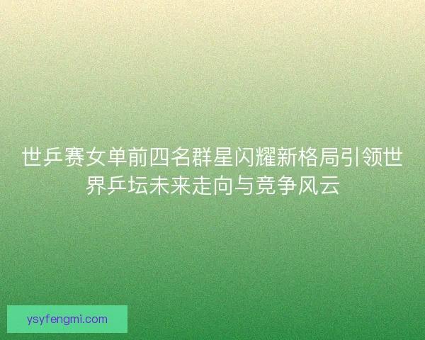 世乒赛女单前四名群星闪耀新格局引领世界乒坛未来走向与竞争风云