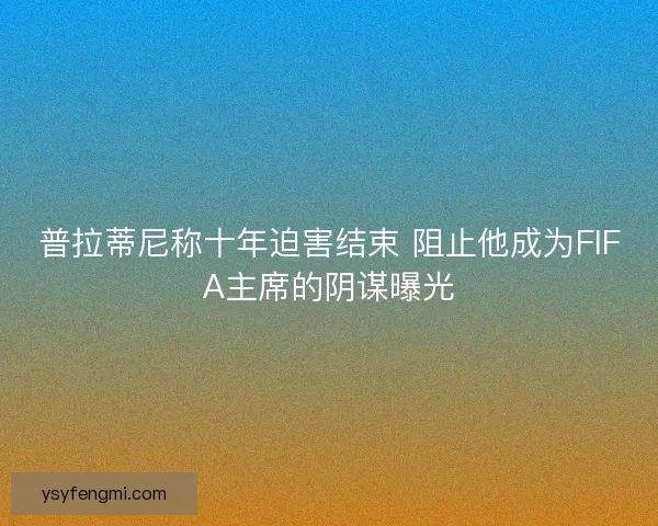 普拉蒂尼称十年迫害结束 阻止他成为FIFA主席的阴谋曝光