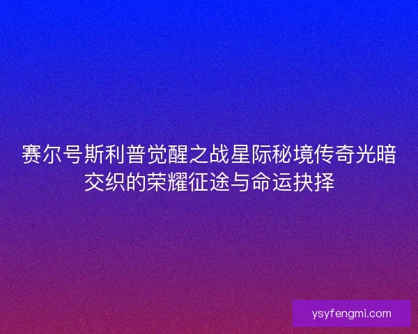 赛尔号斯利普觉醒之战星际秘境传奇光暗交织的荣耀征途与命运抉择