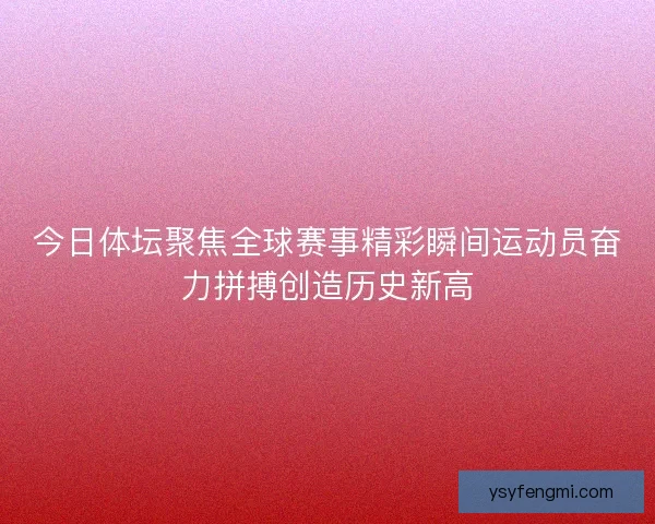 今日体坛聚焦全球赛事精彩瞬间运动员奋力拼搏创造历史新高