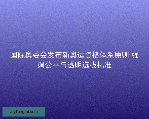 国际奥委会发布新奥运资格体系原则 强调公平与透明选拔标准