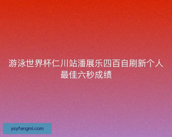 游泳世界杯仁川站潘展乐四百自刷新个人最佳六秒成绩