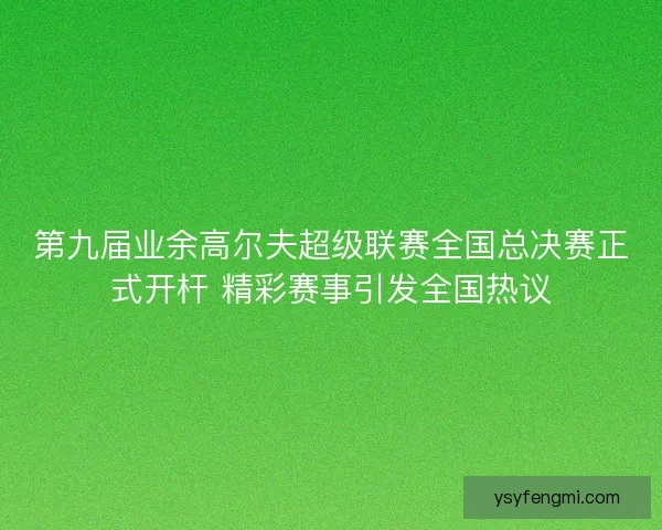 第九届业余高尔夫超级联赛全国总决赛正式开杆 精彩赛事引发全国热议