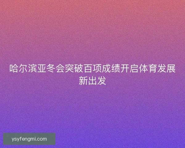 哈尔滨亚冬会突破百项成绩开启体育发展新出发
