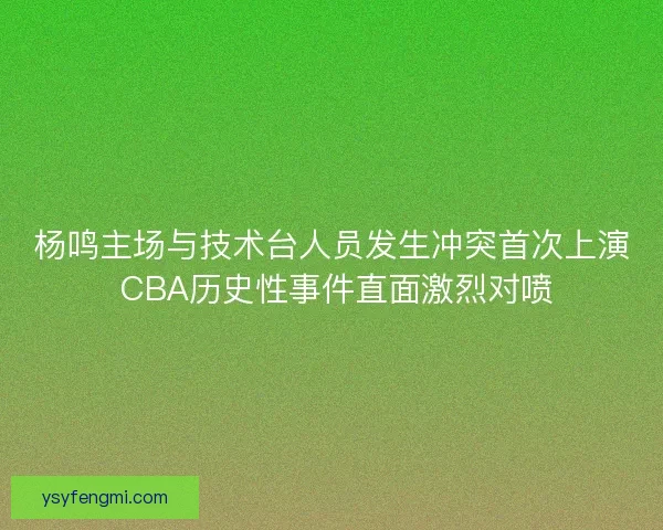 杨鸣主场与技术台人员发生冲突首次上演 CBA历史性事件直面激烈对喷 杨鸣主场与技术台人员发生冲突首次上演 CBA历史性事件直面激烈对喷