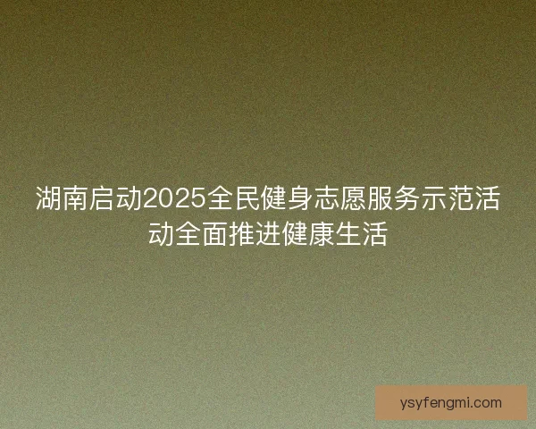 湖南启动2025全民健身志愿服务示范活动全面推进健康生活 湖南启动2025全民健身志愿服务示范活动全面推进健康生活