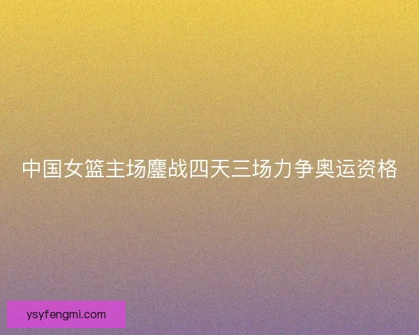 中国女篮主场鏖战四天三场力争奥运资格