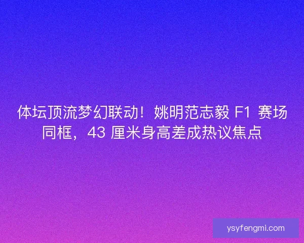 体坛顶流梦幻联动！姚明范志毅 F1 赛场同框，43 厘米身高差成热议焦点