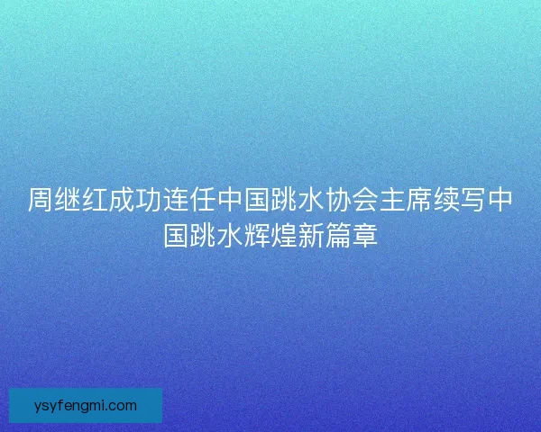 周继红成功连任中国跳水协会主席续写中国跳水辉煌新篇章 周继红成功连任中国跳水协会主席续写中国跳水辉煌新篇章