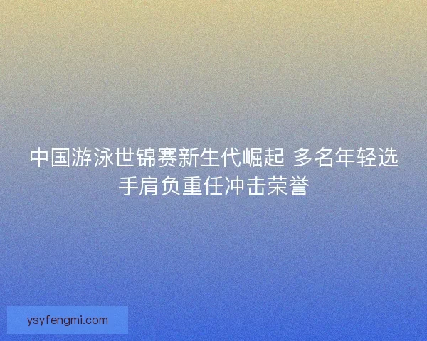 中国游泳世锦赛新生代崛起 多名年轻选手肩负重任冲击荣誉 中国游泳世锦赛新生代崛起 多名年轻选手肩负重任冲击荣誉