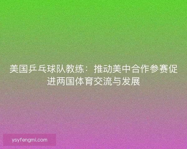 美国乒乓球队教练:推动美中合作参赛促进两国体育交流与发展 美国乒乓球队教练:推动美中合作参赛促进两国体育交流与发展