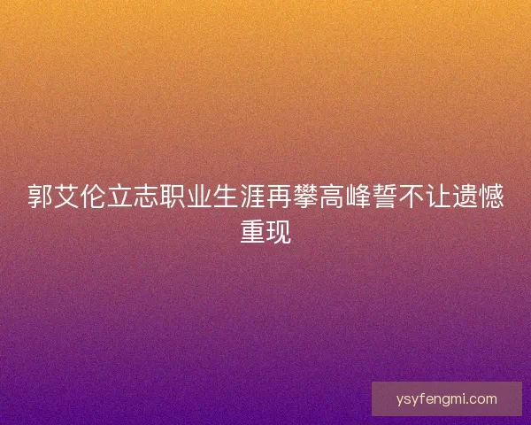 郭艾伦立志职业生涯再攀高峰誓不让遗憾重现 郭艾伦立志职业生涯再攀高峰誓不让遗憾重现