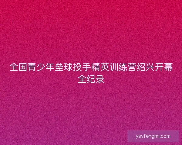 全国青少年垒球投手精英训练营绍兴开幕全纪录 全国青少年垒球投手精英训练营绍兴开幕全纪录