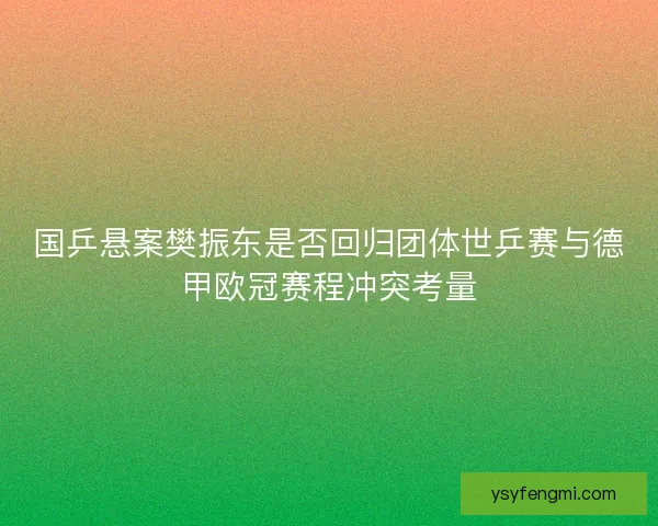 国乒悬案樊振东是否回归团体世乒赛与德甲欧冠赛程冲突考量
