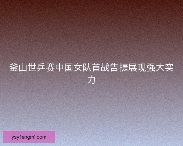 釜山世乒赛中国女队首战告捷展现强大实力 釜山世乒赛中国女队首战告捷展现强大实力