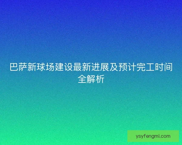 巴萨新球场建设最新进展及预计完工时间全解析