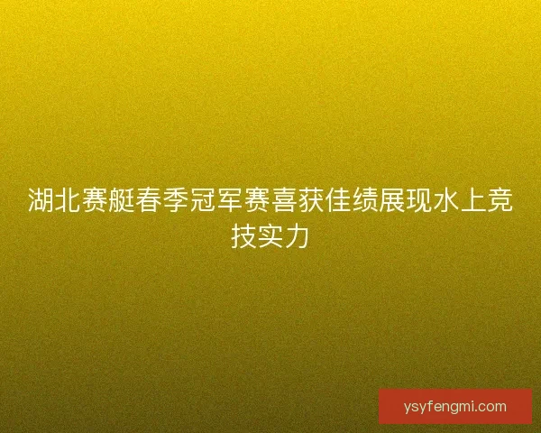 湖北赛艇春季冠军赛喜获佳绩展现水上竞技实力