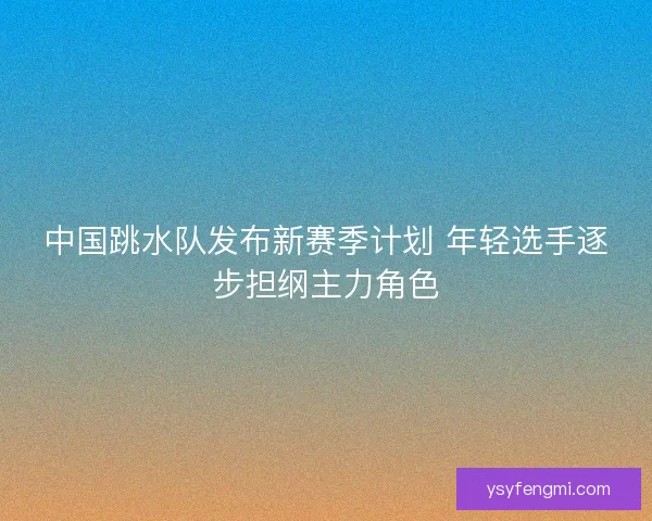 中国跳水队发布新赛季计划 年轻选手逐步担纲主力角色 中国跳水队发布新赛季计划 年轻选手逐步担纲主力角色